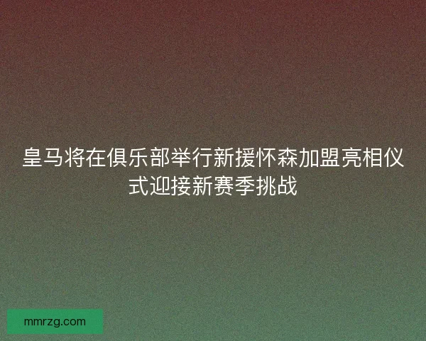 皇马将在俱乐部举行新援怀森加盟亮相仪式迎接新赛季挑战 皇马将在俱乐部举行新援怀森加盟亮相仪式迎接新赛季挑战