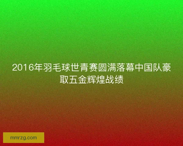 2016年羽毛球世青赛圆满落幕中国队豪取五金辉煌战绩