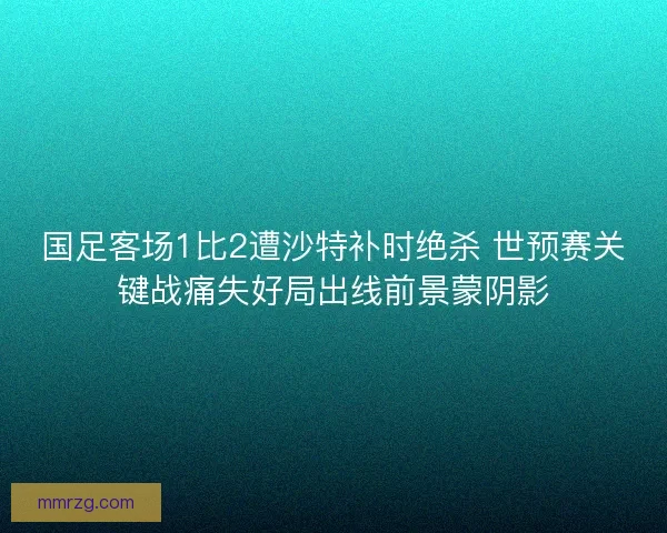 国足客场1比2遭沙特补时绝杀 世预赛关键战痛失好局出线前景蒙阴影