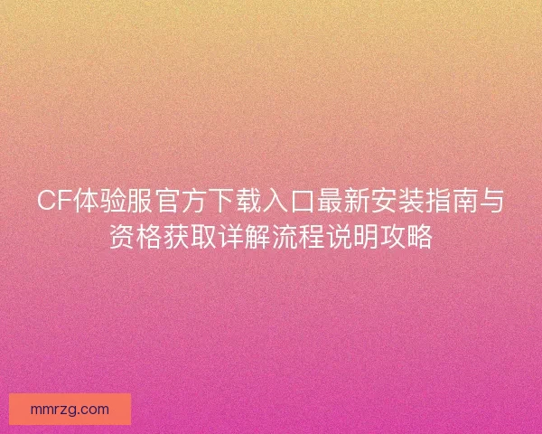 CF体验服官方下载入口最新安装指南与资格获取详解流程说明攻略 CF体验服官方下载入口最新安装指南与资格获取详解流程说明攻略