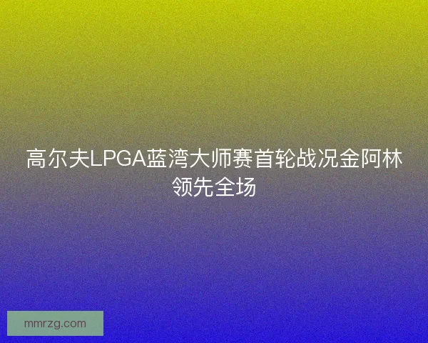 高尔夫LPGA蓝湾大师赛首轮战况金阿林领先全场