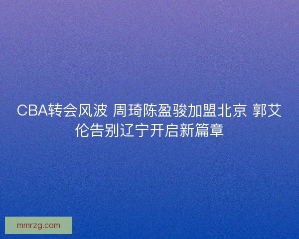 CBA转会风波 周琦陈盈骏加盟北京 郭艾伦告别辽宁开启新篇章