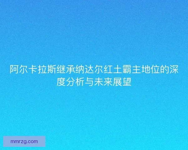 阿尔卡拉斯继承纳达尔红土霸主地位的深度分析与未来展望