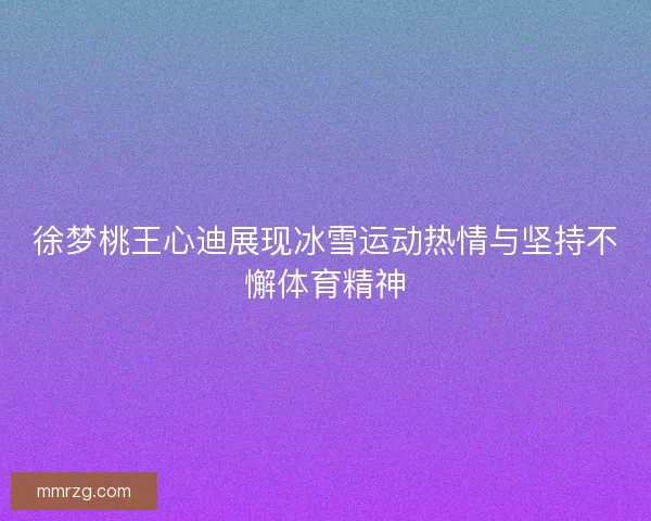 徐梦桃王心迪展现冰雪运动热情与坚持不懈体育精神