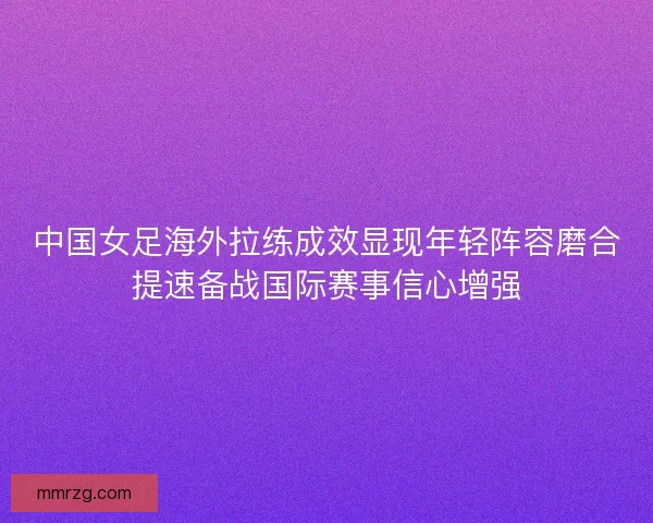中国女足海外拉练成效显现年轻阵容磨合提速备战国际赛事信心增强