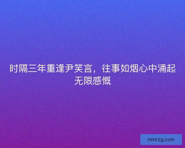 时隔三年重逢尹笑言,往事如烟心中涌起无限感慨 时隔三年重逢尹笑言,往事如烟心中涌起无限感慨