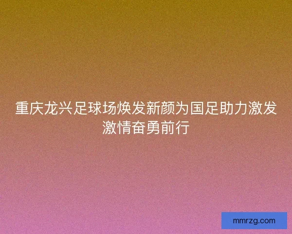 重庆龙兴足球场焕发新颜为国足助力激发激情奋勇前行