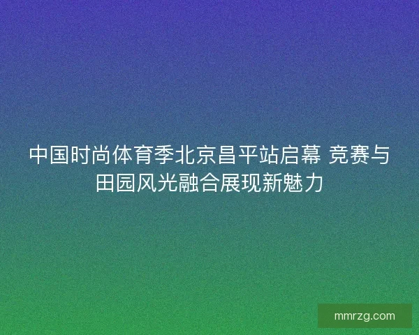 中国时尚体育季北京昌平站启幕 竞赛与田园风光融合展现新魅力 中国时尚体育季北京昌平站启幕 竞赛与田园风光融合展现新魅力