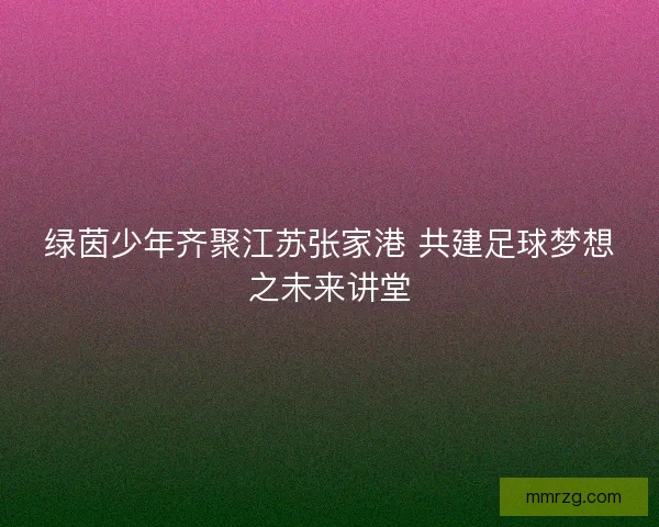 绿茵少年齐聚江苏张家港 共建足球梦想之未来讲堂
