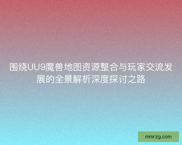 围绕UU9魔兽地图资源整合与玩家交流发展的全景解析深度探讨之路 围绕UU9魔兽地图资源整合与玩家交流发展的全景解析深度探讨之路