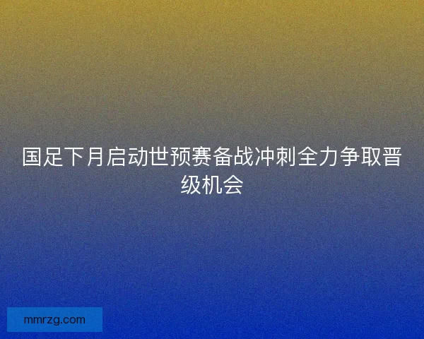 国足下月启动世预赛备战冲刺全力争取晋级机会