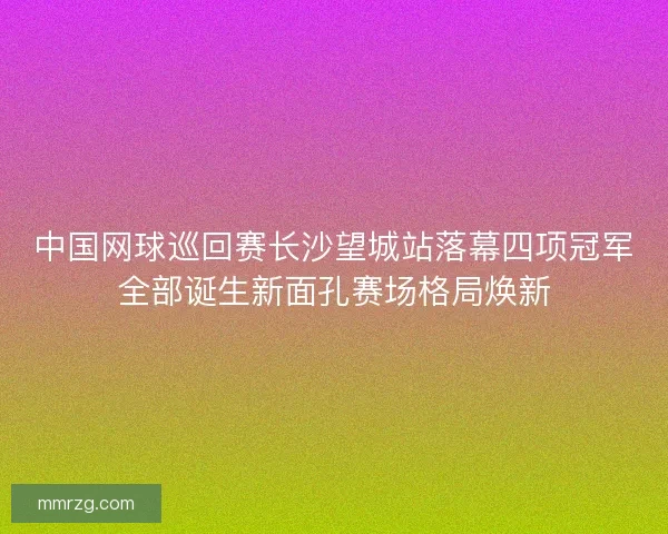 中国网球巡回赛长沙望城站落幕四项冠军全部诞生新面孔赛场格局焕新 中国网球巡回赛长沙望城站落幕四项冠军全部诞生新面孔赛场格局焕新