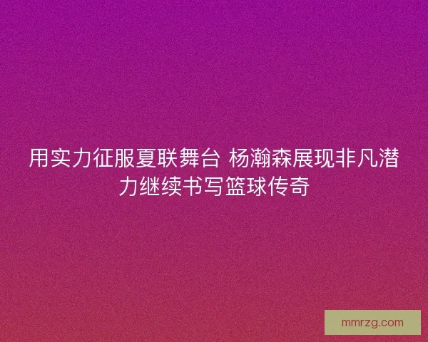 用实力征服夏联舞台 杨瀚森展现非凡潜力继续书写篮球传奇 用实力征服夏联舞台 杨瀚森展现非凡潜力继续书写篮球传奇